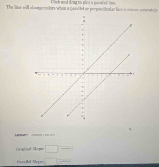 Click and drag to plot a parallel line. 
The line will change colors when a parallel or perpendicular line is drawn accurately. 
Answer Ammpt i out of 2 
Original Slope: □ undedined 
Parallel Slope: □ udtond