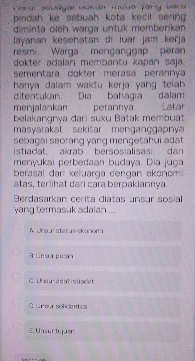 Larr sebayal aukr muua yany bar 
pindah ke sebuah kota kecil sering 
diminta oleh warga untuk memberikan
Jayanan kesehatan di luar jam kerja
resmi. Warga menganggap peran
dokter adalah membantu kapan saja.
sementara dokter merasa perannya
hanya dalam waktu kerja yang telah 
ditentukan. Dia bahagia dalam
menjalankan perannya. Latar
belakangnya dari suku Batak membuat
masyarakat sekitar menganggapnya
sebagai seorang yang mengetahui adat
istiadat, akrab bersosialisasi, dan
menyukai perbedaan budaya. Dia juga
berasal dari keluarga dengan ekonomi
atas, terlihat dari cara berpakiannya.
Berdasarkan cerita diatas unsur sosial
yang termasuk adalah ....
A. Unsur status ekonomi
B. Unsur peran
C. Unsur adat istiadat
D. Unsur solidaritas
E. Unsur tujuan