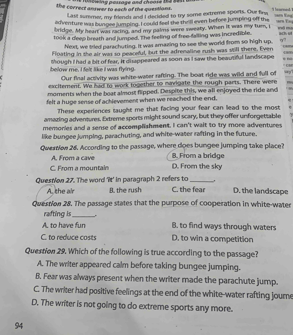 following passage and choose the best ar
the correct answer to each of the questions. i learned 1 arn Eng
Last summer, my friends and I decided to try some extreme sports. Our first
adventure was bungee jumping. I could feel the thrill even before jumping off the arn Eng
bridge. My heart was racing, and my palms were sweaty. When it was my turn, I nd ma
took a deep breath and jumped. The feeling of free-falling was incredible. ach of
Next, we tried parachuting. It was amazing to see the world from so high up. ry?
Floating in the air was so peaceful, but the adrenaline rush was still there. Even cam
cam
though I had a bit of fear, it disappeared as soon as I saw the beautiful landscape e no
can
below me. I felt like I was flying. say?
C
Our final activity was white-water rafting. The boat ride was wild and full of
excitement. We had to work together to navigate the rough parts. There were m
moments when the boat almost flipped. Despite this, we all enjoyed the ride and ' m
felt a huge sense of achievement when we reached the end.
e
These experiences taught me that facing your fear can lead to the most e
amazing adventures. Extreme sports might sound scary, but they offer unforgettable y
memories and a sense of accomplishment. I can’t wait to try more adventures
like bungee jumping, parachuting, and white-water rafting in the future.
Question 26. According to the passage, where does bungee jumping take place?
A. From a cave B. From a bridge
C. From a mountain D. From the sky
Question 27. The word ‘it’ in paragraph 2 refers to _.
A. the air B. the rush C. the fear D. the landscape
Question 28. The passage states that the purpose of cooperation in white-water
rafting is_ .
A. to have fun B. to find ways through waters
C. to reduce costs D. to win a competition
Question 29. Which of the following is true according to the passage?
A. The writer appeared calm before taking bungee jumping.
B. Fear was always present when the writer made the parachute jump.
C. The writer had positive feelings at the end of the white-water rafting journe
D. The writer is not going to do extreme sports any more.
94