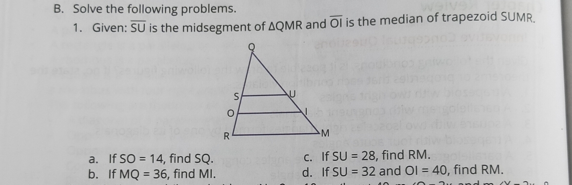 Solve the following problems. 
1. Given: overline SU is the midsegment of △ QMR and overline OI is the median of trapezoid SUMR. 
a. If SO=14 , find SQ. c. If SU=28 , find RM. 
b.If MQ=36 , find MI. d. If SU=32 and OI=40 , find RM.