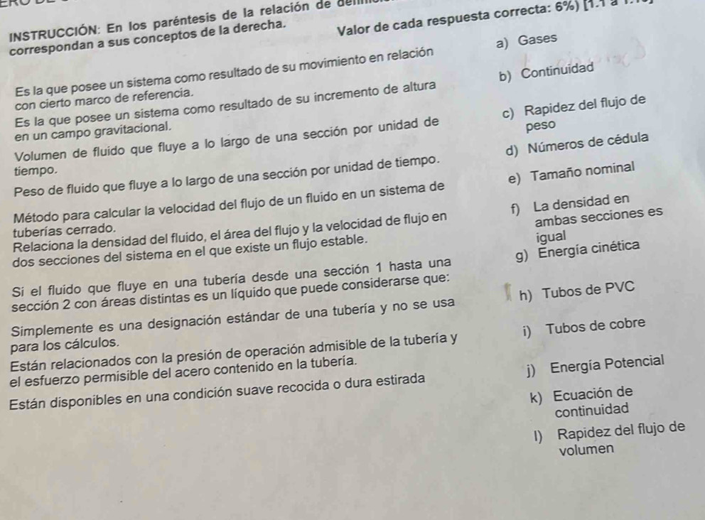 INSTRUCCIÓN: En los paréntesis de la relación de dellI
correspondan a sus conceptos de la derecha. Valor de cada respuesta correcta: 6%) [1.1 à 1.
Es la que posee un sistema como resultado de su movimiento en relación a) Gases
Es la que posee un sistema como resultado de su incremento de altura b) Continuidad
con cierto marco de referencia.
peso
Volumen de fluido que fluye a lo largo de una sección por unidad de c) Rapidez del flujo de
en un campo gravitacional.
Peso de fluido que fluye a lo largo de una sección por unidad de tiempo. d) Números de cédula
tiempo.
Método para calcular la velocidad del flujo de un fluido en un sistema de e) Tamaño nominal
ambas secciones es
Relaciona la densidad del fluido, el área del flujo y la velocidad de flujo en f) La densidad en
tuberías cerrado.
dos secciones del sistema en el que existe un flujo estable.
igual
Si el fluido que fluye en una tubería desde una sección 1 hasta una g) Energía cinética
sección 2 con áreas distintas es un líquido que puede considerarse que:
Simplemente es una designación estándar de una tubería y no se usa h) Tubos de PVC
Están relacionados con la presión de operación admisible de la tubería y i) Tubos de cobre
para los cálculos.
el esfuerzo permisible del acero contenido en la tubería.
Están disponibles en una condición suave recocida o dura estirada j) Energía Potencial
k) Ecuación de
continuidad
I) Rapidez del flujo de
volumen