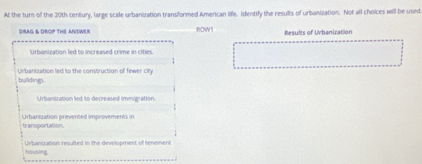 At the turn of the 20th century, large scale urbanization transformed American life. Identify the results of urbanization. Not all choices will be used.
DRAG & DROP THE ANSWER ROW1 Results of Urbanization
Urbanization led to increased crime in cities.
Urbanization led to the construction of fewer city
buildings.
Urbanization led to decreased immigration
Urbanization prevented improvements in
transportation.
Urbanization resulted in the development of tenement
housing.