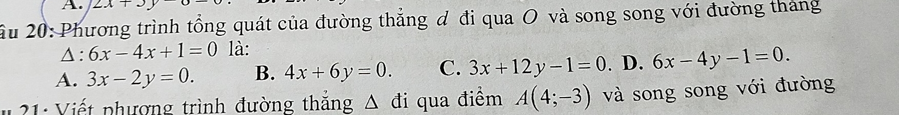 2x+3y
Ấu 20: Phương trình tổng quát của đường thẳng đ đi qua O và song song với đường tháng
Δ: 6x-4x+1=0 là:
A. 3x-2y=0.
B. 4x+6y=0. C. 3x+12y-1=0 . D. 6x-4y-1=0. 
21: Viết phượng trình đường thắng Δ đi qua điểm A(4;-3) và song song với đường