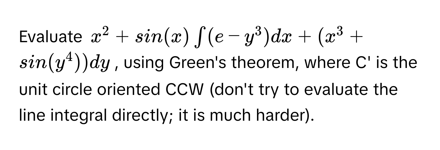 Evaluate  $x^2 + sin(x) ∈t (e - y^3) dx + (x^3 + sin(y^4)) dy$, using Green's theorem, where C' is the unit circle oriented CCW (don't try to evaluate the line integral directly; it is much harder).