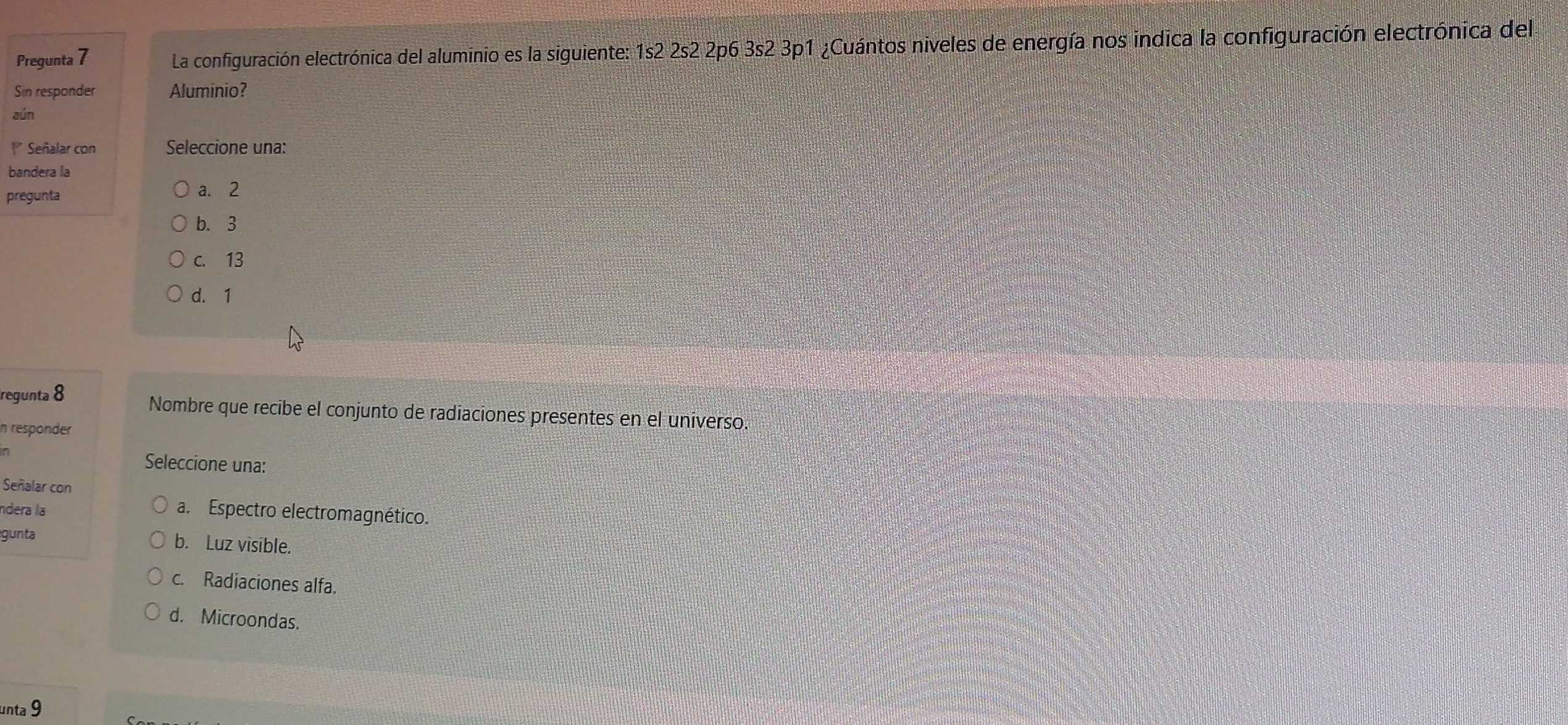 Pregunta 7 La configuración electrónica del aluminio es la siguiente: 1s2 2s2 2p6 3s2 3p1 ¿Cuántos niveles de energía nos indica la configuración electrónica del
Sin responder Aluminio?
aún
* Señalar con Seleccione una:
bandera la
pregunta
a. 2
b. 3
c. 13
d. 1
regunta 8
Nombre que recibe el conjunto de radiaciones presentes en el universo.
n responder
Seleccione una:
Señalar con
ndera la a. Espectro electromagnético.
gunta
b. Luz visible.
c. Radiaciones alfa.
d. Microondas.
unta 9