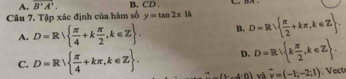 A. overline B'A'. B. CD . C
Câu 7. Tập xác định của hàm số y=tan 2x là
A. D=R  π /4 +k π /2 ,k∈ Z.
B. D=R  π /2 +kπ ,k∈ Z.
C. D=R  π /4 +kπ , k∈ Z.
D. D=R k π /2 ,k∈ Z. 
vector n-4· -(1· -4· 0) và vector v=(-1;-2;1). Vect