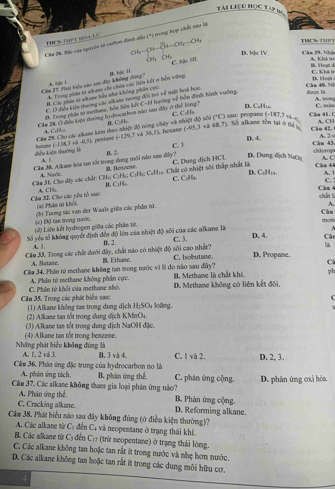 Tài LIệU HọC Táp hó
THCS-THPT HOA LU
Câu 26. Bậc của nguyên tử carbon đánh dấu (*) trong hợp chất sau là
CH_3 THCS-THPT
D. bậc IV.  Câu 39. Nhật
C. bậc III.
A. Khá trợ
B. Hoạt đ
Câu 27. Phát biểu nào sau đây không đúng? B. bậc II.
C. Khá tr
D. Hoạt é
A. bậc I.
Câu 40. Nh
A. Trong phân tử alkane chi chứa các liên kết σ bền vững.
B. Các phân tử alkane hầu như không phân cực.
A. trong
C. Ở điều kiện thường các alkane tương đối trơ về mặt hoá học.
D. Trong phân tử methane, bốn liên kết C-H hướng về bốn đinh hình vuông,
được là
D. C6H14. C. màu
C. C₃H₈.
Câu 28. Ở điều kiện thường hydrocarbon nảo sau đây ở thể lỏng?
Câu 41. C
B. C_2H_6.
68,7)
Câu 29. Cho các alkane kèm theo nhiệt ở dQ nóng chảy và nhiệt độ sôi (^circ C) sau: propane (-187,7 và -4) A. CH
A. C4H10.
butane (-138,3 và - -0,5 ), pentane (-129.7 và 36,1) , hexane (-95,3 và . Số alkane tồn tại ở thể k Câu 42.
D. 4. A. 2-c
C. 3 Câu 43.
điều kiện thường là B. 2. chlorop
A. 1. A. C
Câu 30. Alkane hòa tan tốt trong dung môi nào sau đây?
A. Nước. B. Benzene. C. Dung dịch HCl. D. Dung dịch NaOH
Câu 44
D. C₆H14. A. 1
Câu 31. Cho dãy các chất: CH₄; C₂H₆; C₃H₈; C₆H₁4. Chất có nhiệt sôi thấp nhất là
C. C₃H₈.
A. CH₄. B. C2H6.
C. 2
Câu 4
Câu 32. Cho các yếu tố sau:
chất là
(a) Phân tử khối. A.
(b) Tương tác van der Waals giữa các phân tử.
Câu
(c) Độ tan trong nước. mon
(d) Liên kết hydrogen giữa các phân tử.
Số yếu tố không quyết định đến độ lớn của nhiệt độ sôi của các alkane là
a
A. 1. B. 2. C. 3.
D. 4. Câu
Câu 33. Trong các chất dưới đây, chất nào có nhiệt độ sôi cao nhất?
là
A. Butane. B. Ethane. C. Isobutane.
D. Propane.
Câu 34. Phân tử methane không tan trong nước vì lí do nào sau đây? Câ
A. Phân tử methane không phân cực. B. Methane là chất khí. ph
C. Phân tử khối của methane nhỏ. D. Methane không có liên kết đôi.
Câu 35. Trong các phát biểu sau: C
(1) Alkane không tan trong dung dịch H₂SO₄ loãng.
(2) Alkane tan tốt trong dung dịch KMnO₄.
(3) Alkane tan tốt trong dung dịch NaOH đặc.
(4) Alkane tan tốt trong benzene.
Những phát biểu không đúng là
A. 1, 2 và 3. B. 3 và 4. C. 1 và 2. D. 2, 3.
Câu 36. Phản ứng đặc trưng của hydrocarbon no là
A. phản ứng tách. B. phản ứng thế. C. phản ứng cộng. D. phản ứng oxi hóa.
Câu 37. Các alkane không tham gia loại phản ứng nào?
A. Phản ứng thế. B. Phản ứng cộng.
C. Cracking alkane. D. Reforming alkane.
Câu 38. Phát biểu nào sau đây không đúng (ở điều kiện thường)?
A. Các alkane từ C_1 đến C_4 và neopentane ở trạng thái khí.
B. Các alkane từ C_5 đến C_17 (trừ neopentane) ở trạng thái lỏng.
C. Các alkane không tan hoặc tan rất ít trong nước và nhẹ hơn nước.
*D. Các alkane không tan hoặc tan rất ít trong các dung môi hữu cơ.
4