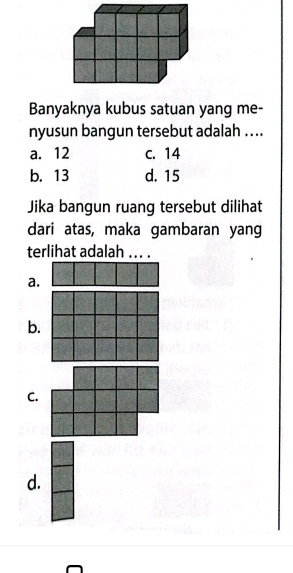 Banyaknya kubus satuan yang me-
nyusun bangun tersebut adalah ....
a. 12 c. 14
b. 13 d. 15
Jika bangun ruang tersebut dilihat
dari atas, maka gambaran yang
terlihat adalah ... .
a.
b.
C.
d.