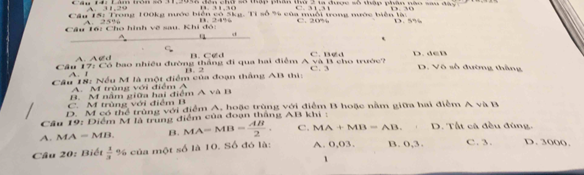 Lâm tron số 31, 2938 đến chư số thập phần thứ 2 ta được số thập phân nào sau đ â
A. 31, 29 B. 31, 30 . 1, 3 1
Câu 15: Trong 100kg nước biển có 5kg. Tỉ số % của muổi trong nước biên là:
A. 25% B、 24% C. 20% D. 5%
Câu 16: Cho hình vẽ sau, Khi đó:
d
A、 ACd B. C@d C. B@ d D. d∈B
Câu 17: Có bao nhiều đường thắng đi qua hai điểm A và B cho trước? D. Vô số đường thắng
A. 1 B. 2 C. 3
Câu 18: Nếu M là một điểm của đoạn thắng AB thì:
A. M trùng với điểm A
B. M nằm giữa hai điểm A và B
C. M trùng với điểm B
D. M có thể trùng với điểm A. hoặc trùng với điểm B hoặc nằm giữa hai điểm A và B
Câu 19: Điểm M là trung điểm của đoạn thắng AB khi :
A. M A=MB.
B. MA=MB= AB/2 . C. MA+MB=AB. D. Tất cả đều đúng.
Câu 20: Biết  1/3  % của một số là 10. Số đó là: A. 0,03. B. 0,3. C. 3. D. 3000.
1