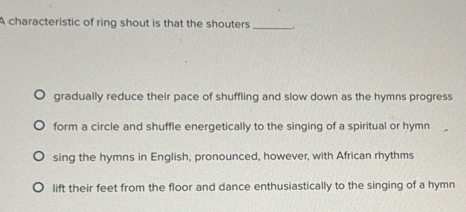 A characteristic of ring shout is that the shouters _..
gradually reduce their pace of shuffling and slow down as the hymns progress
form a circle and shuffle energetically to the singing of a spiritual or hymn
sing the hymns in English, pronounced, however, with African rhythms
lift their feet from the floor and dance enthusiastically to the singing of a hymn