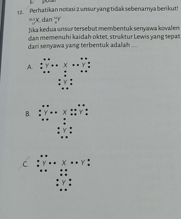 pora
12. Perhatikan notasi 2 unsur yang tidak sebenarnya berikut!
beginarrayr 35.5 17endarray X dan _6^(12)Y
Jika kedua unsur tersebut membentuk senyawa kovalen
dan memenuhi kaidah oktet, struktur Lewis yang tepat
dari senyawa yang terbentuk adalah ....
A.
B. Y
C.