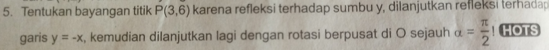 Tentukan bayangan titik P(3,6) karena refleksi terhadap sumbu y, dilanjutkan refleksi terhadap 
garis y=-x , kemudian dilanjutkan lagi dengan rotasi berpusat di O sejauh alpha = π /2 ! HOTS