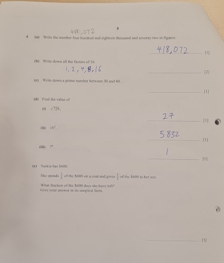 8 
4 (a) Write the mmber four hundred and eighteen thousand and seventy two in figures. 
_[1] 
(b) Write down all the facsors of 16. 
_[2] 
(c) Write down a prime number between 30 and 40
_[1] 
(d) Find the value of 
(i) sqrt(729). 
_[1] 
(ii) 18^3. 
_[1] 
(iii) 7^0. 
_[1] 
(e) Saskia has $600. 
She spends  1/5  of the $600 on a cont and gives  1/3  of the $600 to her som 
What fraction of the $600 does she have left? 
Give your answer in its simplest form 
_[3]