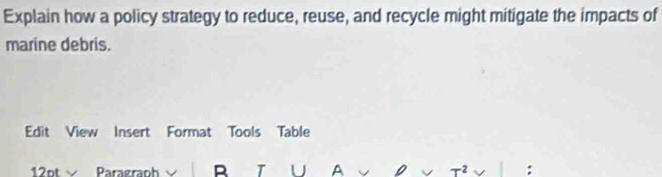 Explain how a policy strategy to reduce, reuse, and recycle might mitigate the impacts of 
marine debris. 
Edit View Insert Format Tools Table 
12pt √ Paragraph B T U A :