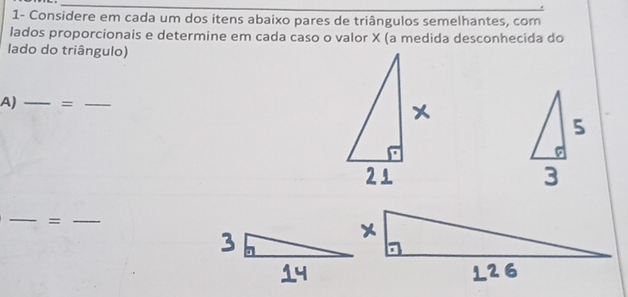 1- Considere em cada um dos itens abaixo pares de triângulos semelhantes, com 
lados proporcionais e determine em cada caso o valor X (a medida desconhecida do 
lado do triângulo) 
A) _=_ 
_ 
= 
_