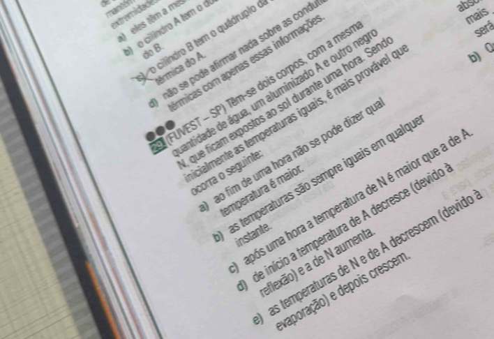 mantér 
mais_ 
extremidade 
) eles têm a me: 
o) o cilindro A tem α α 
o cilindro B tem o quádruplo o 
abso 
do B. 
não se pode afirmar nada sobre as cond 
micas com apenas essas informaçõe 
térmica do A 
(FUVEST - SP) Têm-se dois corpos, com a mes 
antidade de água, um aluminizado A e outro ne 
será 
que ficam expostos ao sol durante uma hora. Ser 
cialmente as temperaturas iguais, é mais provável é b)0 
ao fim de uma hora não se pode dizer qu 
ocorra o seguinte 
as temperaturas são sempre iguais em qualqu 
emperatura é maior 
após uma hora a temperatura de N é maior que a de 
de início a temperatura de A decresce (devido 
instante. 
as temperaturas de N e de À decrescem (devidé 
eflexão) e a de N aumenta 
vaporação) e depois crescem