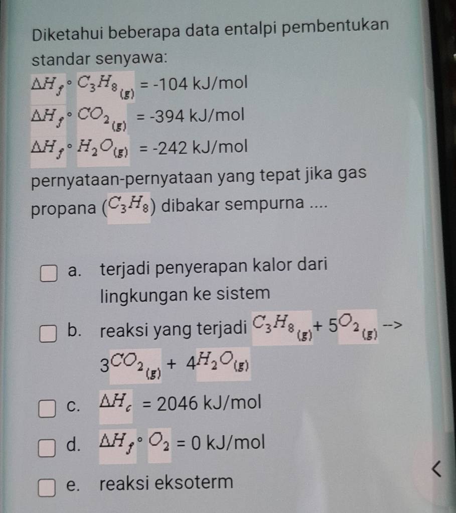 Diketahui beberapa data entalpi pembentukan
standar senyawa:
△ H_f°C_3H_8_(g)=-104kJ/mol
△ H_fcirc CO_2(g)=-394kJ/mol
△ H_fcirc H_2O_(g)=-242kJ/mol
pernyataan-pernyataan yang tepat jika gas
propana (C_3H_8) dibakar sempurna ....
a. terjadi penyerapan kalor dari
lingkungan ke sistem
b. reaksi yang terjadi C_3H_8(g)+5O_2(g)
3CO_2(g)+4H_2O_(g)
C. △ H_c=2046kJ/mol
d. △ H_fcirc O_2=0kJ/mol
e. reaksi eksoterm