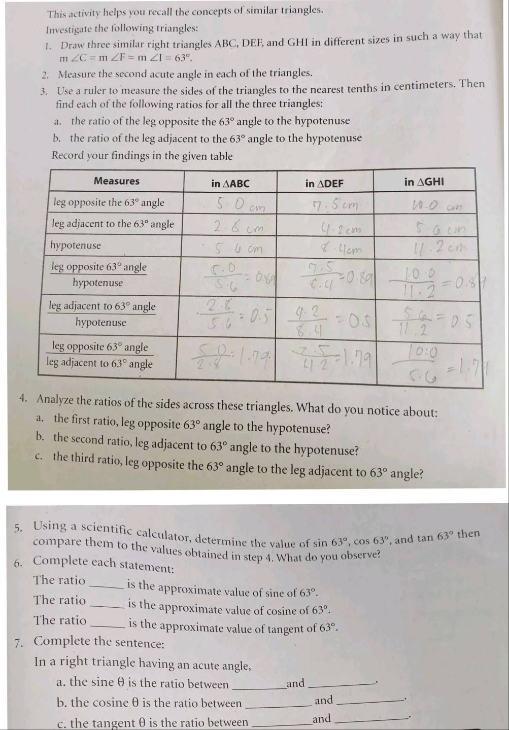 This activity helps you recall the concepts of similar triangles.
Investigate the following triangles:
1. Draw three similar right triangles ABC, DEF, and GHI in different sizes in such a way that
m∠ C=m∠ F=m∠ I=63°.
2. Measure the second acute angle in each of the triangles.
3. Use a ruler to measure the sides of the triangles to the nearest tenths in centimeters. Then
find each of the following ratios for all the three triangles:
a. the ratio of the leg opposite the 63° angle to the hypotenuse
b. the ratio of the leg adjacent to the 63° angle to the hypotenuse
Record your findings in the given table
4. Analyze the ratios of the sides across these triangles. What do you notice about:
a. the first ratio, leg opposite 63° angle to the hypotenuse?
b. the second ratio, leg adjacent to 63° angle to the hypotenuse?
c. the third ratio, leg opposite the 63° angle to the leg adjacent to 63° angle?
5. Using a scientific calculator, determine the value of sin 63°,cos 63° , and tan 63° then
compare them to the values obtained in step 4. What do you observe?
6. Complete each statement:
The ratio _is the approximate value of sine of 63°.
The ratio _is the approximate value of cosine of 63°.
The ratio _is the approximate value of tangent of 63°.
7. Complete the sentence:
In a right triangle having an acute angle,
a. the sine θ is the ratio between _and_
.
b. the cosine θ is the ratio between_ and_
.
c. the tangent θ is the ratio between _and_
.