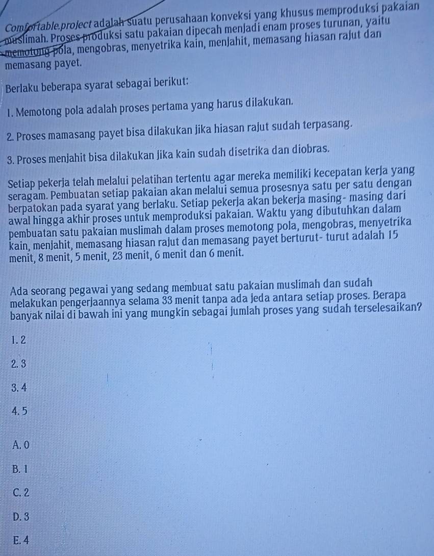 Comfortable.project adalah suatu perusahaan konveksi yang khusus memproduksi pakaian
muslimah. Proses produksi satu pakaian dipecah menjadi enam proses turunan, yaitu
memotong pola, mengobras, menyetrika kain, menjahit, memasang hiasan rajut dan
memasang payet.
Berlaku beberapa syarat sebagai berikut:
1. Memotong pola adalah proses pertama yang harus dilakukan.
2. Proses mamasang payet bisa dilakukan jika hiasan rajut sudah terpasang.
3. Proses menjahit bisa dilakukan jika kain sudah disetrika dan diobras.
Setiap pekerja telah melalui pelatihan tertentu agar mereka memiliki kecepatan kerja yang
seragam. Pembuatan setiap pakaian akan melalui semua prosesnya satu per satu dengan
berpatokan pada syarat yang berlaku. Setiap pekerja akan bekerja masing- masing dari
awal hingga akhir proses untuk memproduksi pakaian. Waktu yang dibutuhkan dalam
pembuatan satu pakaian muslimah dalam proses memotong pola, mengobras, menyetrika
kain, menjahit, memasang hiasan rajut dan memasang payet berturut- turut adalah 15
menit, 8 menit, 5 menit, 23 menit, 6 menit dan 6 menit.
Ada seorang pegawai yang sedang membuat satu pakaian muslimah dan sudah
melakukan pengerjaannya selama 33 menit tanpa ada jeda antara setiap proses. Berapa
banyak nilai di bawah ini yang mungkin sebagai jumlah proses yang sudah terselesaikan?
1.2
2. 3
3. 4
4.5
A. 0
B. 1
C. 2
D. 3
E. 4