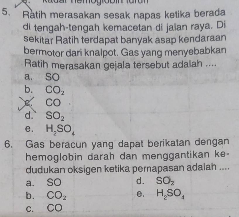 Radar nemogiobin turun
5. Ratih merasakan sesak napas ketika berada
di tengah-tengah kemacetan di jalan raya. Di
sekitar Ratih terdapat banyak asap kendaraan
bermotor dari knalpot. Gas yang menyebabkan
Ratih merasakan gejala tersebut adalah ....
a. SC.
b. CO_2
C CO
d. SO_2
e. H_2SO_4
6. Gas beracun yang dapat berikatan dengan
hemoglobin darah dan menggantikan ke-
dudukan oksigen ketika pernapasan adalah ....
d.
a. SO SO_2
b. CO_2 e. H_2SO_4
C. CO