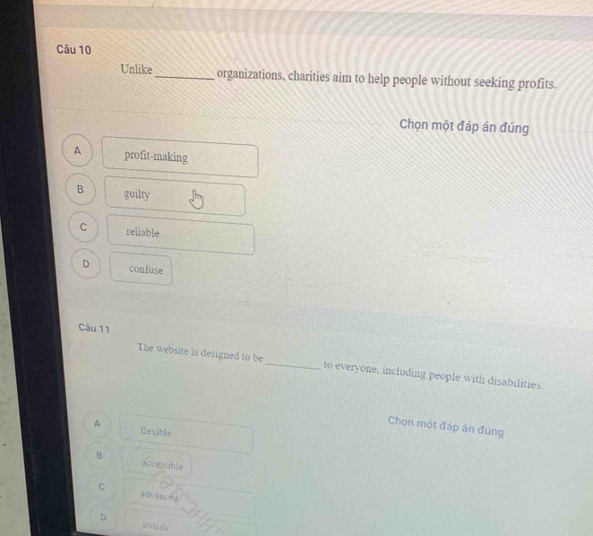 Unlike _organizations, charities aim to help people without seeking profits.
Chọn một đáp án đúng
A profit-making
B guilty
C reliable
D confuse
Câu 11
The website is designed to be_ to everyone, including people with disabilities.
Chọn một đáp án đúng
A flexible
B
accessible
C advanced
D
stvlish