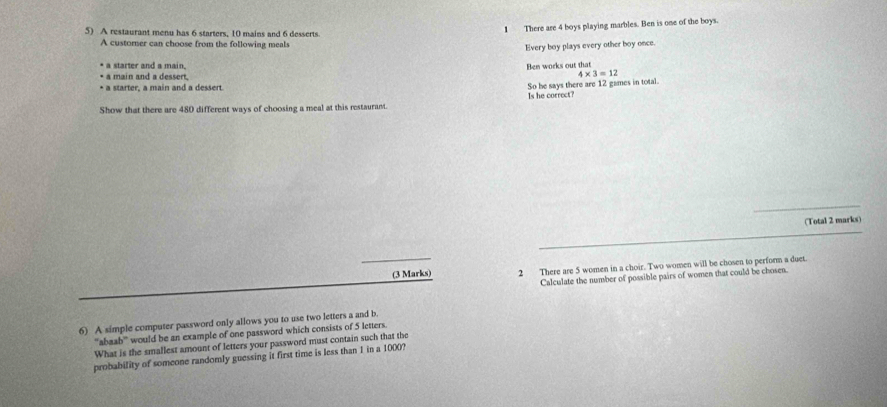 A restaurant menu has 6 starters, 10 mains and 6 desserts 
1 There are 4 boys playing marbles. Ben is one of the boys. 
A custorner can choose from the following meals 
Every boy plays every other boy once. 
* a starter and a main, Ben works out that 
a main and a dessert.
4* 3=12
* a starter, a main and a dessert. 
So he says there are 12 games in total. 
Show that there are 480 different ways of choosing a meal at this restaurant. Is he correct? 
_ 
(Total 2 marks) 
_ 
_ 
(3 Marks) 2 There are 5 women in a choir. Two women will be chosen to perform a duet. 
Calculate the number of possible pairs of women that could be chosen. 
6) A simple computer password only allows you to use two letters a and b. 
“'abaab” would be an example of one password which consists of 5 letters. 
What is the smallest amount of letters your password must contain such that the 
probability of someone randomly guessing it first time is less than 1 in a 1000?