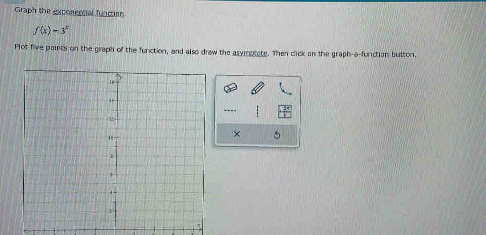 Graph the exponential function.
f(x)=3^x
Plot five points on the graph of the function, and also draw the asymptote. Then click on the graph-a-function button. 
... 
× 5 
.