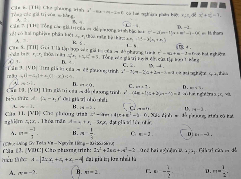 [TH] Cho phương trình x^2-mx+m-2=0 có hai nghiệm phân biệt
Tổng các giá trị của m bằng. x_1;x_2 đễ x_1^(2+x_2^2=7.
A. 2 .
B. 4 . C. -4 . D. ~2 .
Câu 7. [TH] Tổng các giá trị của m để phương trình bậc hai: x^2)-2(m+1)x+m^2-1=0 ( m là tham
số) có hai nghiệm phân biệt x_1;x_2 thỏa mãn hệ thức: x_1x_2+15=3(x_1+x_2)
A. 2 . B. 6 . C. 8 . D. 4 .
Câu 8. [TH] Gọi T là tập hợp các giá trị của m để phương trình x^2-mx+m-2=0 có hai nghiệm
phân biệt x_1;x_2 thỏa mãn x_1^(2x_2)+x_1x_2^(2=3. Tổng các giá trị tuyệt đối của tập hợp T bằng.
A. 3 . B. 4 . C. 2 . D. −4 .
Câu 9. [VD] Tìm giá trị của m để phương trình x^2)-2(m-2)x+2m-5=0 có hai nghiệm x_1,x_2 thỏa
mān x_1(1-x_2)+x_2(1-x_1)<4.
A. m>1. B. m<0.
C. m>2. D. m<3.
Cầu 10. [VD] Tìm giá trị của m để phương trình x^2+(4m+1)x+2(m-4)=0 có hai nghiệm x_1;x_2 và
biểu thức A=(x_1-x_2)^2 đạt giá trị nhỏ nhất.
A. m=1. B. m=2.
C m=0.
D. m=3.
Câu 11. [VD] Cho phương trình x^2-2(m+4)x+m^2-8=0 Xác định m để phương trình có hai
nghiệm x_1;x_2.  Thỏa mãn A=x_1+x_2-3x_1x_2 đạt giá trị lớn nhất.
A. m= (-1)/3 . B. m= 1/3 .
C. m=3. D, m=-3.
(Cộng Đồng Gv Toán Vn - Nguyễn Hồng - 0386536670)
Câu 12. [VDC] Cho phương trình: 2x^2+2mx+m^2-2=0 có hai nghiệm là x_1;x_2. Giá trị của m đễ
biểu thức: A=|2x_1x_2+x_1+x_2-4| đạt giá trị lớn nhất là
A. m=-2. B. m=2. C. m=- 1/2 . D. m= 1/2 .