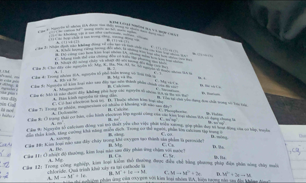 KIM loại Nhôm ha và hợp chất
(1) Các cation M² trong nước ao hò, nước ngầm
Cầu 1: Nguyện tổ nhóm IIA được tìm thấy trong tự nhiên đạới đang nào
(2) Các khoáng vật ít tan như carbonate, sulfate, silicate
(3) Các hợp chất ít tan trong răng, xương động vật
A. (1) và (2)
B. (1) và (3)
C. (1), (2) và (3)
Cầu 2: Nhận định nào không đúng về cầu tạo và tính chất của các kim loại nhóm I1A D. (2)va(3)
A. Khối lượng riệng tương đổi nhỏ, là những kim loại nhẹ hơn nhóm (trừư Ba)
B. Độ cứng cao hơn kim loại nhóm IA, nhưng nềm hơn kim loại nhôm
C. Mạng tỉnh thể của chúng đều có kiều lập phương tâm khối
D. Nhiệt độ nóng chảy và nhiệt độ sôi tương đối thấp (trữ Be),
B. 2.
Cầu 3: Cho dãy các nguyên tổ: Mg, K, Ba, Na, Al, Sr. Số nguyên tổ thuộc nhóm IIA là
, 1M. A. 1.
C. 3.
avani, m  Câu 4: Trong nhóm IIA, nguyên tổ phổ biến trong vô Trái Đất là
n của pîn
A. Rb và Sr. B. Mg và Ba. D. 4
C. Mg và Ca. D. Be và Ca.
t động, k  Câu 5: Nguyên tố kim loại nào sau đây tạo nên thành phần chính của đá với?
nguồn c A. Magnesium. B. Calcium.
C. Strontium.
của pin
D. Barium
Câu 6: Mô tả nào dưới đây không phù hợp các nguyên tố nhóm IIA từ Be tới Ba?
A. Bán kính nguyên tử tăng dẫn.
B. Tồn tại chủ yếu dạng đơn chất trong vô Trái Đất
C. Có hai electron hoá trị. D. Thuộc nhóm kim loại nhẹ
sau đây C. Phosphorite.
là nơi  Câu 7: Trong tự nhiên, magnesium có nhiều ở khoáng vật nào sau đây?
A. Dolomite. B. Calcite.
pin Gal oại nhóm IIA có dạng chung là
T hiện  7
Câu 8: Ở trạng thái cơ bản, cấu hình elec lớp ngoài cùng của ca
D. Halite.
A. ns^1. B. ns^2.
C. ns^2np^3. D. ns^2np^5.
_
Câu 9: Nguyên tố calcium đóng vai trò thiết yếu cho việc phát triển xương, góp phần duy trì hoạt động của cơ bắp, truyền
_
dẫn thần kinh, tăng cường khả năng miễn dịch. Trong cơ thể người, phần lớn calcium tập trung ở
A. xương. B. răng.
C. cơ. D. móng.
_
Câu 10: Kim loại nào sau đây cháy trong khí oxygen tạo thành sản phẩm là peroxide? Dat
B. Mg. C. Ca.
A. Be.
D. Ba.
_
Câu 11: Ở nhiệt độ thường, kim loại nào sau đây phán ứng chậm với nước?
A. Mg. B. Ca.
C. Sr. D. Ba.
_
Câu 12: Trong công nghiệp, kim loại kiềm thổ thường được điều chế bằng phương pháp điện phân nóng chảy muối
chloride. Quá trình khử xảy ra tại cathode là
A. Mto M^++le. B. M^++leto M. C. Mto M^(2+)+2e. D. M^(2+)+2eto M.
a thí nghiệm phản ứng của oxygen với kim loại nhóm IIA, hiện tượng nào sau đây không đùng