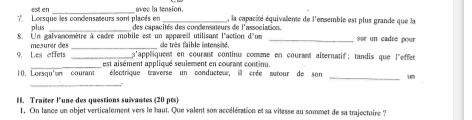 est en avec la tension. 
7 Lorsque les condensateurs sont placés en des capacités des condensateurs de l'association. , la capacité équivalene de l'ensemble est plus grande que la 
plus 
_ 
8. Un galvanomètre à cadre mobile est un appareil utilisant l'action d'un 
9. Les affets mesurer des __de très faible intensite. _sur un cadre pour 
s'appliquent en courant continu comme en courant alternatif; tandis que l'effet 
10. Lorsqu'en courant est aisément appliqué seulement en courant continu. 
éleatrique taverse un conducteur, ill crée autour de son 
_ 
_ 
I. Traiter l'une des questions suivantes (20 pts) 
1. On lance un objet verticalement vers le haut. Que valent son accélération et sa vitesse au sommet de sa trajectoire ?