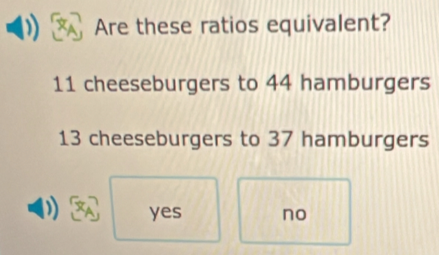 Are these ratios equivalent?
11 cheeseburgers to 44 hamburgers
13 cheeseburgers to 37 hamburgers
yes no