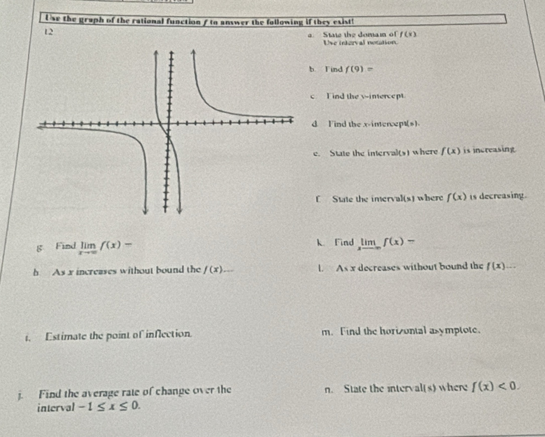 Use the graph of the rational function f to answer the following if they exist! 
12 
State the domam of f(x)
Uve interval notation. 
b Find f(9)=
c T nd the wintercept 
d Iind the x-intercept(s). 
e. State the interval(s) where f(x) is increasing 
C State the imery a](* 1 where f(x) is decreasing. 
g Find limlimits _xto ∈fty f(x)- k Find limlimits _xto -∈fty f(x)-
h As x increases without bound the /(x) _ L As x decreases without bound the f(x) □  
, Estimate the point of inflection m.Find the horizontal asymptote. 
j. Find the average rate of change over the n. State the interv al(s) where f(x)<0</tex>. 
interval -1≤ x≤ 0.