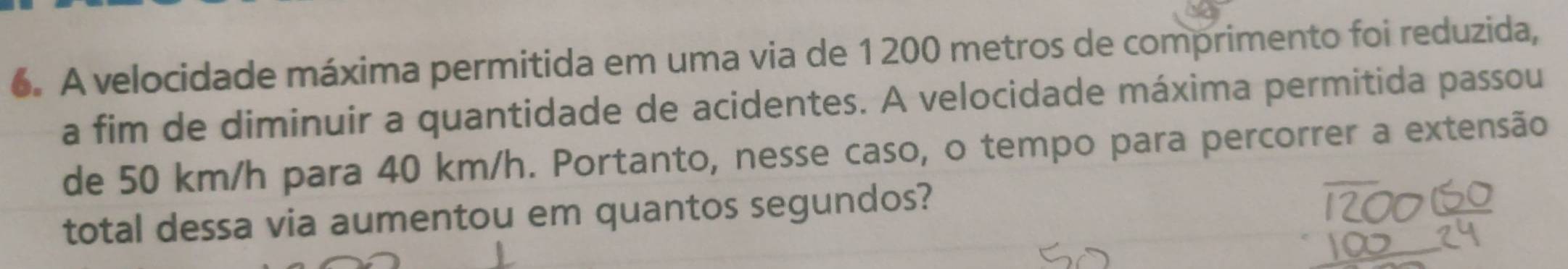 A velocidade máxima permitida em uma via de 1200 metros de comprimento foi reduzida, 
a fim de diminuir a quantidade de acidentes. A velocidade máxima permitida passou 
de 50 km/h para 40 km/h. Portanto, nesse caso, o tempo para percorrer a extensão 
total dessa via aumentou em quantos segundos?