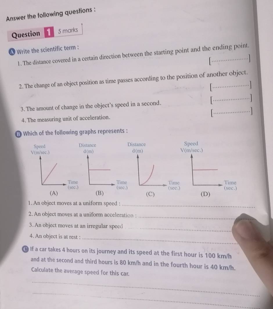 Answer the following questions :
Question 1 5 marks
Write the scientific term :
1. The distance covered in a certain direction between the starting point and the ending point.
........... 
2. The change of an object position as time passes according to the position of another object.

·s ·s ·s 
3. The amount of change in the object’s speed in a second. [·s ·s ·s ]
4. The measuring unit of acceleration. [............. 
B Which of the following graphs represents :
Speed Speed
V(m/sec.) V(m/sec.)
Timiime Time
(secssec.) (sec.)
(A) (B) (D)
1. An object moves at a uniform speed :_
2. An object moves at a uniform acceleration :_
_
3. An object moves at an irregular speed
4. An object is at rest :
_
If a car takes 4 hours on its journey and its speed at the first hour is 100 km/h
and at the second and third hours is 80 km/h and in the fourth hour is 40 km/h.
Calculate the average speed for this car.
_
_