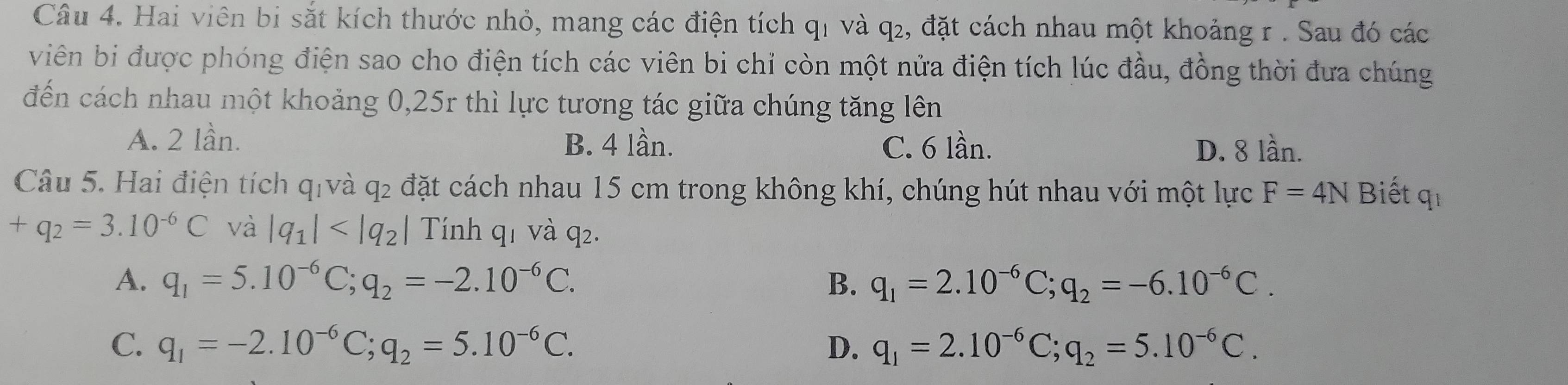 Hai viên bi sắt kích thước nhỏ, mang các điện tích q1 và q₂, đặt cách nhau một khoảng r. Sau đó các
viên bi được phóng điện sao cho điện tích các viên bi chỉ còn một nửa điện tích lúc đầu, đồng thời đưa chúng
đến cách nhau một khoảng 0, 25r thì lực tương tác giữa chúng tăng lên
A. 2 lần. B. 4 lần. C. 6 lần. D. 8 lần.
Câu 5. Hai điện tích qiv y_5 đ2 đặt cách nhau 15 cm trong không khí, chúng hút nhau với một lực F=4N Biết qī
+q_2=3.10^(-6)C và |q_1| Tính q1 và q².
A. q_1=5.10^(-6)C; q_2=-2.10^(-6)C. B. q_1=2.10^(-6)C; q_2=-6.10^(-6)C.
C. q_1=-2.10^(-6)C; q_2=5.10^(-6)C. D. q_1=2.10^(-6)C; q_2=5.10^(-6)C.