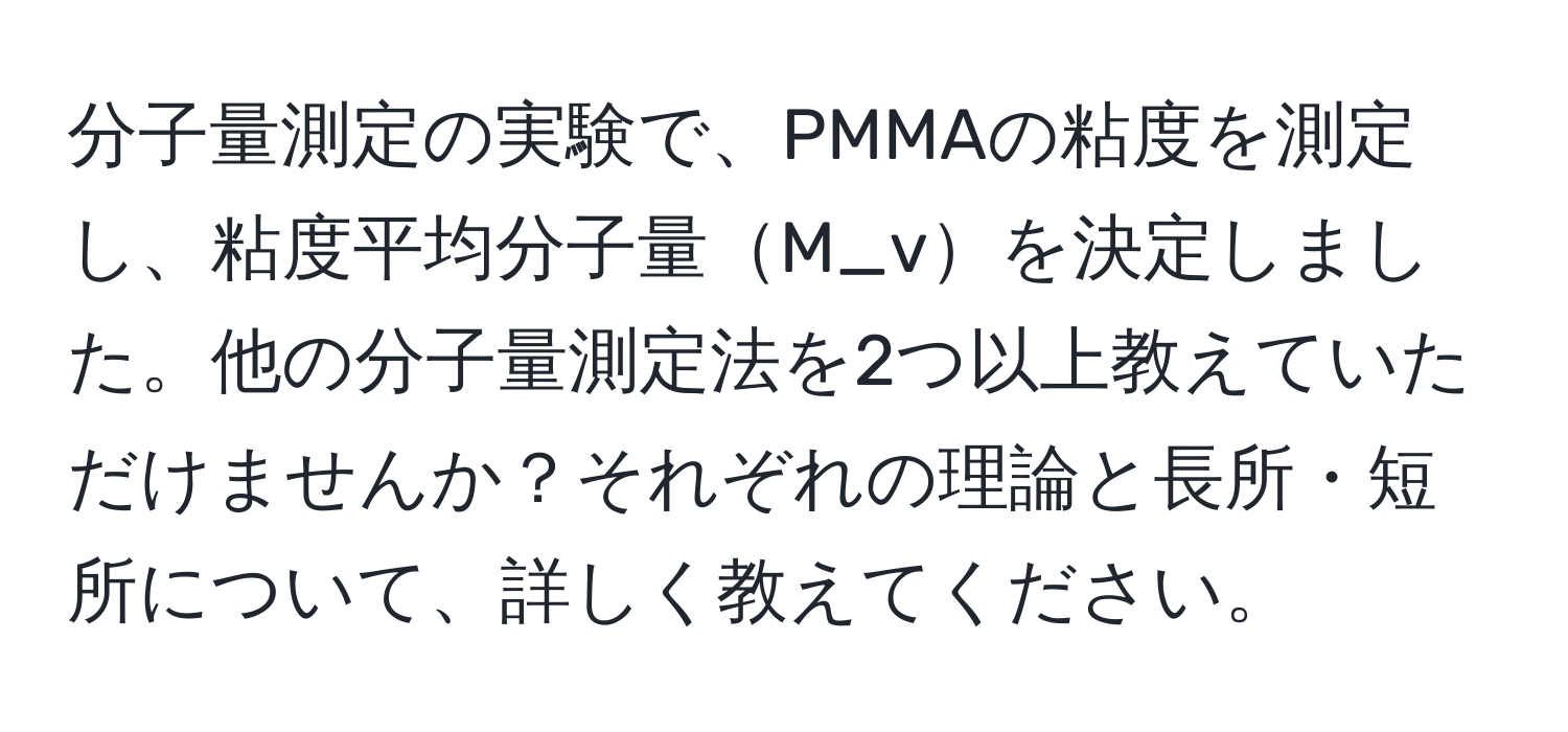 分子量測定の実験で、PMMAの粘度を測定し、粘度平均分子量M_vを決定しました。他の分子量測定法を2つ以上教えていただけませんか？それぞれの理論と長所・短所について、詳しく教えてください。