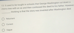 It used to be taught in schools that George Washington cut down a
cherry tree with an ax and then confessed the deed to his father. However
_
thinking is that the story was invented after Washington died
Reluctant
Current
Vague