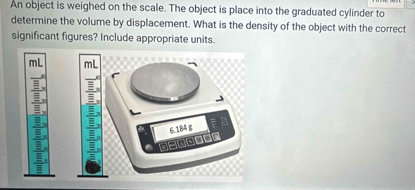 An object is weighed on the scale. The object is place into the graduated cylinder to 
determine the volume by displacement. What is the density of the object with the correct 
significant figures? Include appropriate units.