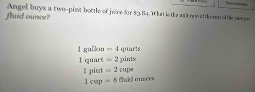 Show Examptes
Angel buys a two-pint bottle of juice for $3.84. What is the unit rate of the cost of the juice per
fluid ounce?
1gallon =4quarts
1quart=2pints
1pint=2cups
1cup=8 fluid ounces