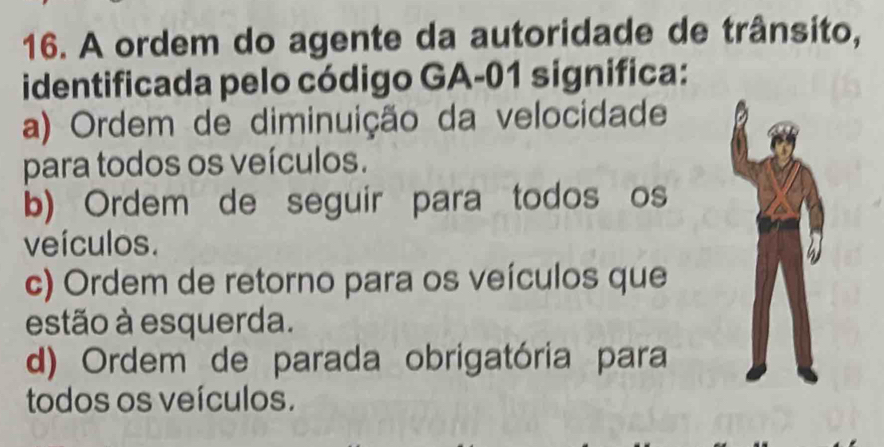 A ordem do agente da autoridade de trânsito,
identificada pelo código GA-01 significa:
a) Ordem de diminuição da velocidade
para todos os veículos.
b) Ordem de seguir para todos os
veículos.
c) Ordem de retorno para os veículos que
estão à esquerda.
d) Ordem de parada obrigatória para
todos os veículos.