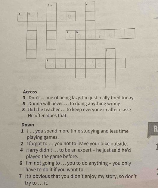 1 . 
2 
5 Donna will never … to doing anything wrong. 
8 Did the teacher .. to keep everyone in after class? 
He often does that. 
Down 
1 I ... you spend more time studying and less time R 
playing games. 
2 I forgot to …. you not to leave your bike outside. 
4 Harry didn’t .. to be an expert - he just said he’d 1
played the game before. 
6 I’m not going to ... you to do anything - you only 
have to do it if you want to. 
7 It’s obvious that you didn’t enjoy my story, so don’t 
try to ... it.