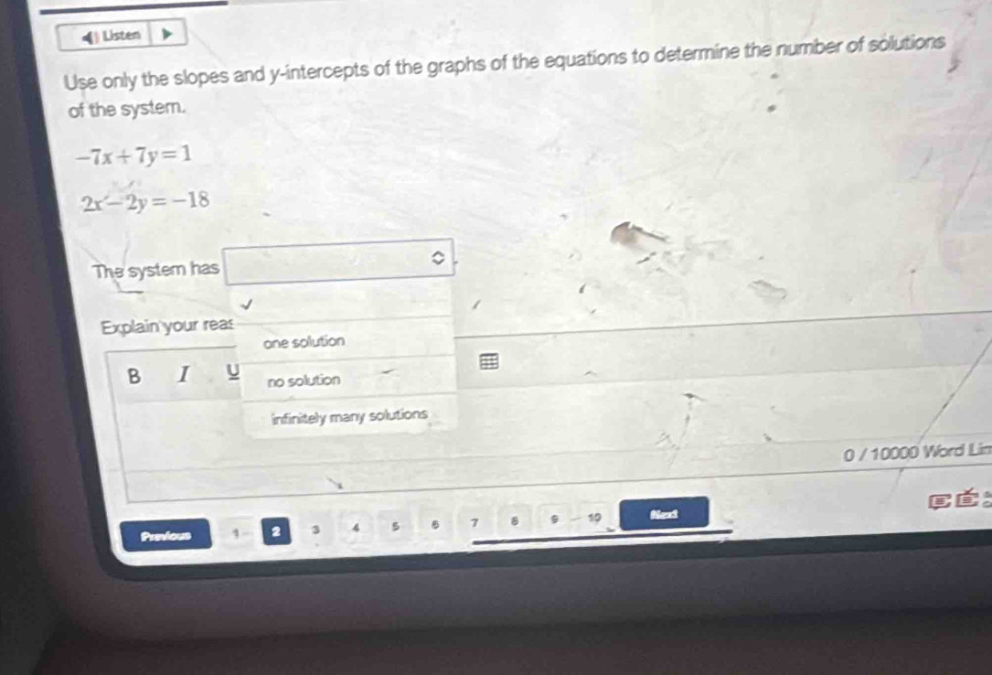 Listen
Use only the slopes and y-intercepts of the graphs of the equations to determine the number of solutions
of the system.
-7x+7y=1
2x-2y=-18
The system has □°
Explain your reas
one solution
B I no solution
infinitely many solutions
0 / 10000 Word Lin
Panious 2 3 4 5 7 8 9 - 19 Next