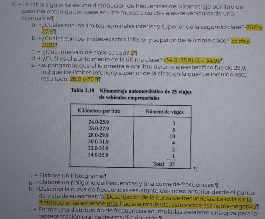 → La-tabla·siguiente-es-una-distribución-de·frecuencias·del-kilometraje-por-litro·de·
gasolina·obtenido·con·base·en·una·muestra·de·25-viajes·de-vehículos·de·una·
compañía:1
a. → ¿Cuáles·son·los·límites·nominales·inferior-y·superior-de·la·segunda·clase?·26.0·y·
27.9¶
b. → ¿Cuáles·son·los·límites-exactos-inferior-y·superior·de·la·última·clase?-33.95-y·
35.951
c. → ·¿Qué-intervalo-de·clase-se·usó?·2¶
d.→ ·¿Cuál·es·el·punto·medio·de·la·última·clase? (34.0+35.9)· /2=34.951
e. →supongamos·que·el·kilometraje·por·litro·de-un-viaje·específico-fue·de-29.9,·
indique-los·límites·inferior-y-superior-de·la·clase·en-la·que·fue-incluido-este-
resultado.-28.0·y-29.9¶
Tabla 2.18 Kilometraje automovilístico de 25 viajes
de vehículos empresariales
f. → Elabore·un·histograma.1
g. → Elabore-un-polígono·de·frecuencias·y·una·curva·de-frecuencias. 1
h. →Describa·la·curva·de·frecuencias·resultante·del·inciso·anterior-desde·el-punto·
de-vista-de-su-asimetría.-Descripción-de-la-curva-de-frecuencias.-La-cola-de-la-
distribución-se-extiende-mas-hacia-la-izquierda, esto-indica-asimetría-negativa 
i. → Forme-una-distribución·de-frecuencias·acumuladas-y-elabore-una-ojiva-para·la-
re pres entación gráfica de esta-distribució n