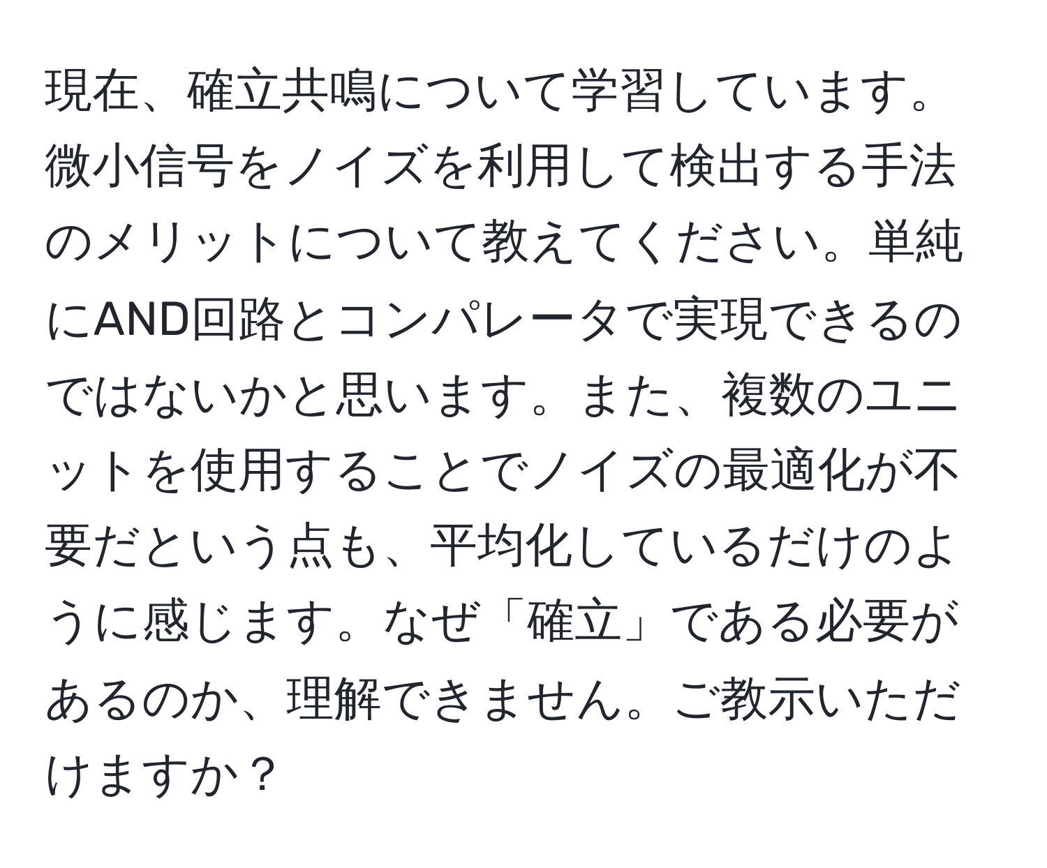 現在、確立共鳴について学習しています。微小信号をノイズを利用して検出する手法のメリットについて教えてください。単純にAND回路とコンパレータで実現できるのではないかと思います。また、複数のユニットを使用することでノイズの最適化が不要だという点も、平均化しているだけのように感じます。なぜ「確立」である必要があるのか、理解できません。ご教示いただけますか？