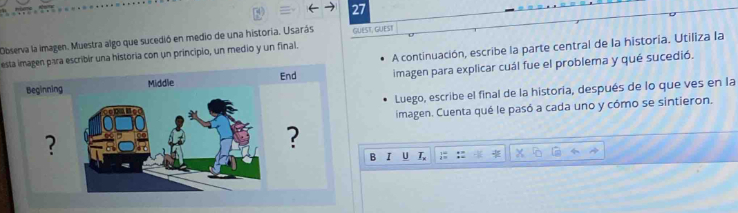 Observa la imagen. Muestra algo que sucedió en medio de una historia. Usarás GUIEST, GUEST 
A continuación, escribe la parte central de la historia. Utiliza la 
esta imagen para escribir una historia con un principio, un medio y un final. 
imagen para explicar cuál fue el problema y qué sucedió. 
Luego, escribe el final de la historia, después de lo que ves en la 
imagen. Cuenta qué le pasó a cada uno y cómo se sintieron. 
B