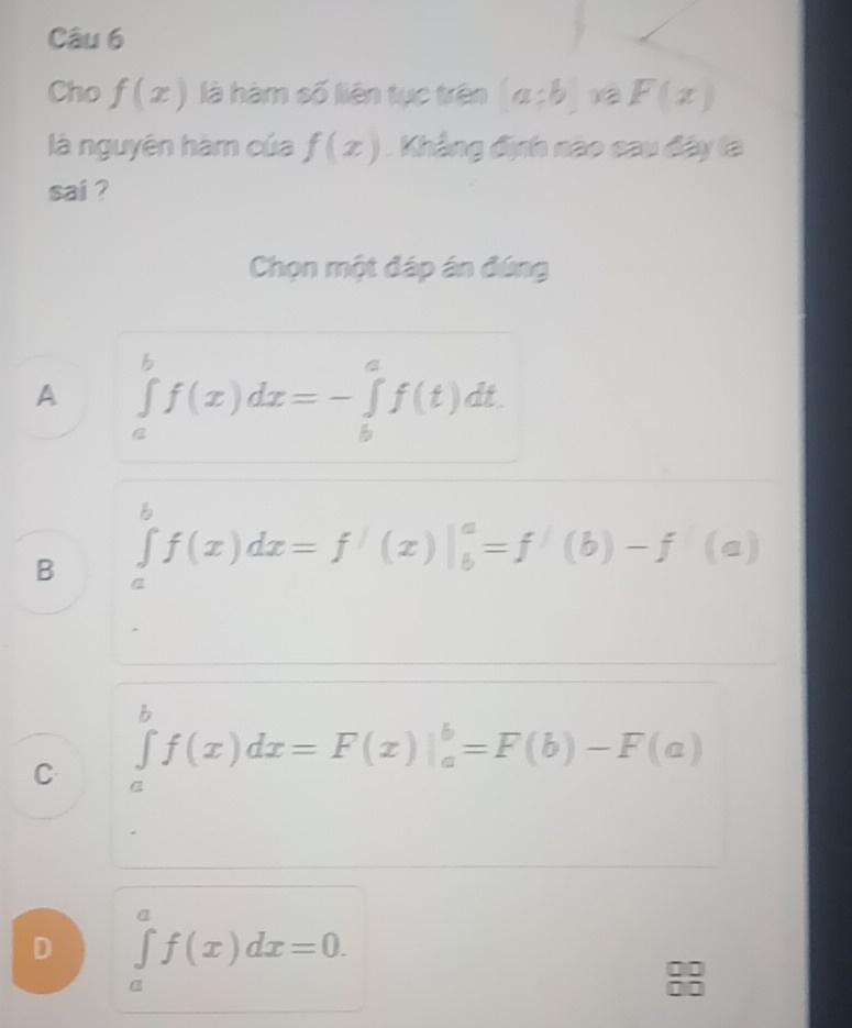 Cho f(x) là hàm số liên tục trên (a:b) 1② F(x)
là nguyên hàm của f(x). Khẳng định nao cau đây là
sai ?
Chọn một đáp án đứng
A ∈tlimits _a^bf(x)dx=-∈tlimits _b^af(t)dt.
B ∈tlimits _a^bf(x)dx=f'(x)|_b^a=f'(b)-f'(a)
C ∈tlimits _a^bf(x)dx=F(x)|_a^b=F(b)-F(a)
D ∈tlimits _a^af(x)dx=0.