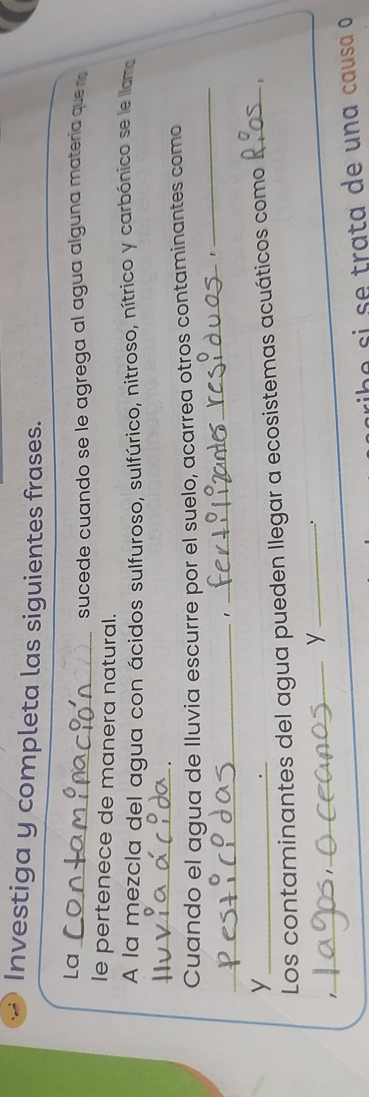 Investiga y completa las siguientes frases. 
La_ 
sucede cuando se le agrega al agua alguna materia que n 
le pertenece de manera natural. 
A la mezcla del agua con ácidos sulfuroso, sulfúrico, nitroso, nítrico y carbónico se le llama 
_ 
_ 
Cuando el agua de lluvia escurre por el suelo, acarrea otros contaminantes como 
_1 
_1 
_y 
Los contaminantes del agua pueden llegar a ecosistemas acuáticos como_ 
1 
_y_ 
、. 
1 
ribe si se trata de una causa o