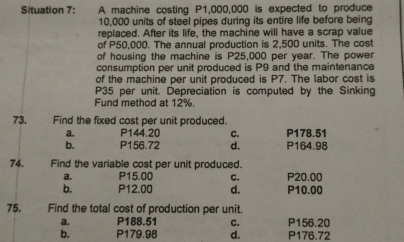 Situation 7: A machine costing P1,000,000 is expected to produce
10,000 units of steel pipes during its entire life before being
replaced. After its life, the machine will have a scrap value
of P50,000. The annual production is 2,500 units. The cost
of housing the machine is P25,000 per year. The power
consumption per unit produced is P9 and the maintenance
of the machine per unit produced is P7. The labor cost is
P35 per unit. Depreciation is computed by the Sinking
Fund method at 12%.
73. Find the fixed cost per unit produced.
a. P144.20 c. P178.51
b. P156.72 d. P164.98
74. Find the variable cost per unit produced.
a. P15.00 C. P20.00
b. P12.00 d. P10.00
75. , Find the total cost of production per unit.
a. P188.51 C. P156.20
b. P179.98 d. P176.72