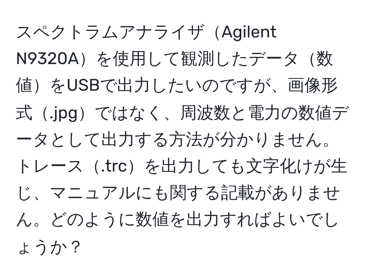 スペクトラムアナライザAgilent N9320Aを使用して観測したデータ数値をUSBで出力したいのですが、画像形式.jpgではなく、周波数と電力の数値データとして出力する方法が分かりません。トレース.trcを出力しても文字化けが生じ、マニュアルにも関する記載がありません。どのように数値を出力すればよいでしょうか？