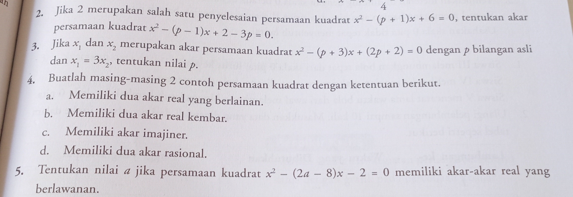 an 
4 
2. Jika 2 merupakan salah satu penyelesaian persamaan kuadrat x^2-(p+1)x+6=0 , tentukan akar 
persamaan kuadrat x^2-(p-1)x+2-3p=0. 
3. Jika x_1 dan x_2 merupakan akar persamaan kuadrat x^2-(p+3)x+(2p+2)=0 dengan p bilangan asli 
dan x_1=3x_2 , tentukan nilai p. 
4. Buatlah masing-masing 2 contoh persamaan kuadrat dengan ketentuan berikut. 
a. Memiliki dua akar real yang berlainan. 
b. Memiliki dua akar real kembar. 
c. Memiliki akar imajiner. 
d. Memiliki dua akar rasional. 
5. Tentukan nilai a jika persamaan kuadrat x^2-(2a-8)x-2=0 memiliki akar-akar real yang 
berlawanan.